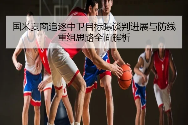 国米夏窗追逐中卫目标曝谈判进展与防线重组思路全面解析