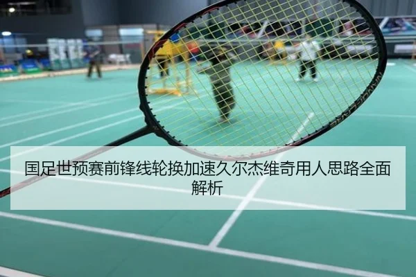 国足世预赛前锋线轮换加速久尔杰维奇用人思路全面解析
